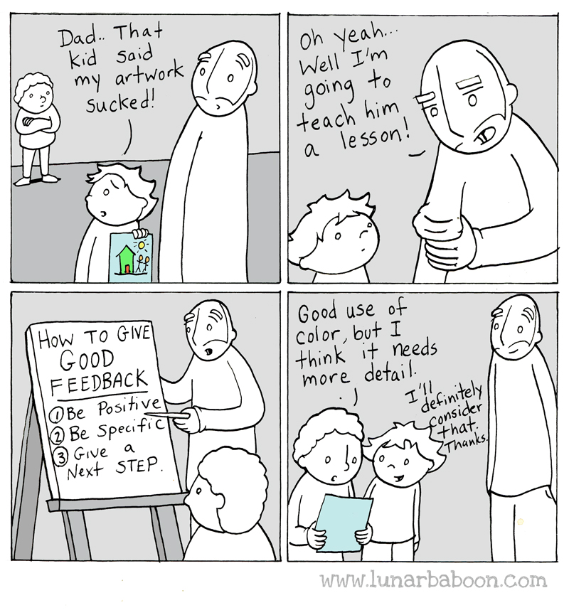 A four panel comic. The first panel shows a kid saying, "Dad, that kid said my artwork sucked." In the second panel, the father rolls up his sleeves and says "Oh yeah, well I'm going to teach him a lesson!" In the third panel, the child watches while the father points to a whiteboard on which is written "How to Give Good Feedback: 1) Be positive, 2) Be specific, 3) Give a next step." The fourth panel shows the child saying "Good use of color, but I think it needs more detail." The artist responds "I'll definitely consider that, thanks."